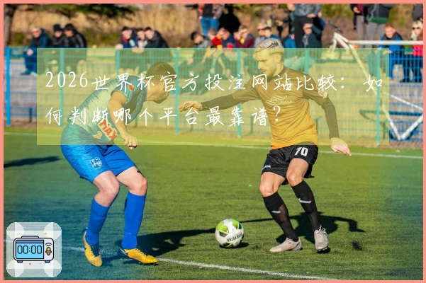 2026世界杯官方投注网站比较：如何判断哪个平台最靠谱？