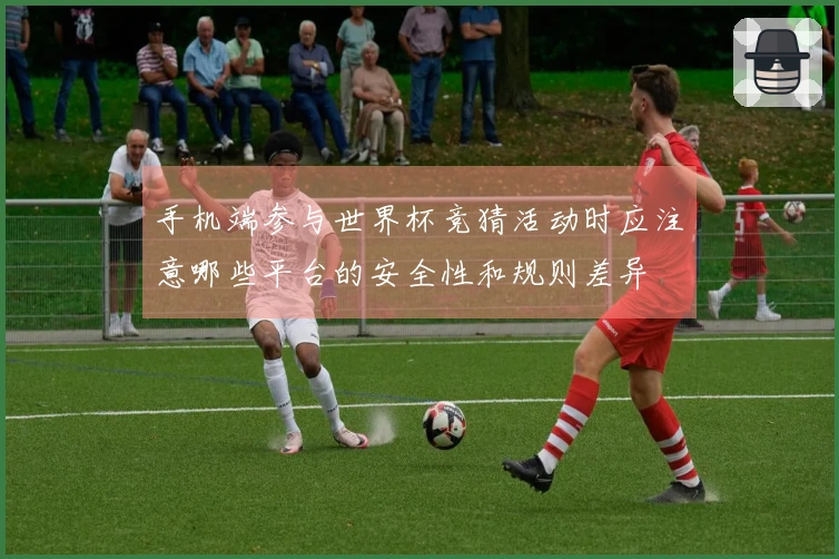 手机端参与世界杯竞猜活动时应注意哪些平台的安全性和规则差异