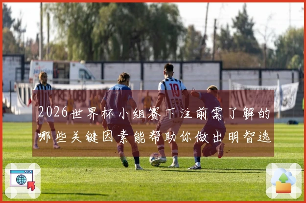 2026世界杯小组赛下注前需了解的哪些关键因素能帮助你做出明智选择