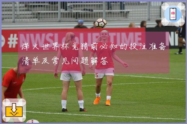 烽火世界杯竞猜前必知的投注准备清单及常见问题解答